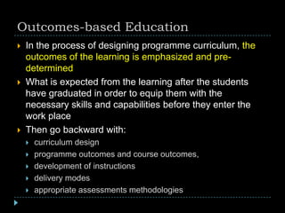 Outcomes-based Education
 In the process of designing programme curriculum, the
outcomes of the learning is emphasized and pre-
determined
 What is expected from the learning after the students
have graduated in order to equip them with the
necessary skills and capabilities before they enter the
work place
 Then go backward with:
 curriculum design
 programme outcomes and course outcomes,
 development of instructions
 delivery modes
 appropriate assessments methodologies
 