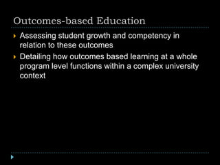 Outcomes-based Education
 Assessing student growth and competency in
relation to these outcomes
 Detailing how outcomes based learning at a whole
program level functions within a complex university
context
 
