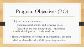 Program Objectives (P.O)
• Objectives are expressed as:
-cognitive, psychomotor and affective goals.
-focused on the well-rounded and profession-
specific development of the students.
• These are deferred outcomes of an educational program
which are observable and verifiable years after graduation.
 