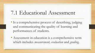 7.1 Educational Assessment
• Is a comprehensive process of describing, judging
and communicating the quality of learning and
performances of students.
• Assessment in education is a comprehensive term
which includes measurement, evaluation and grading.
 