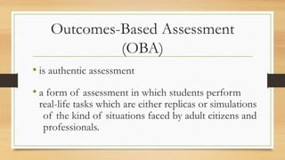 Outcomes-Based Assessment
(OBA)
• is authentic assessment
• a form of assessment in which students perform
real-life tasks which are either replicas or simulations
of the kind of situations faced by adult citizens and
professionals.
 