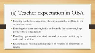 (a) Teacher expectation in OBA
• Focusing on the key elements of the curriculum that will lead to the
desired outcomes.
• Ensuring that every activity, inside and outside the classroom, help
produce the desired results.
• Providing opportunities for students to demonstrate proficiency in
variety of modalities.
• Reviewing and revising learning targets as revealed by assessment of
results.
 