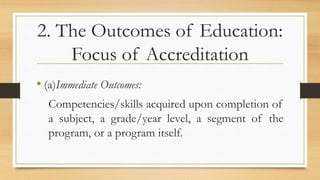 2. The Outcomes of Education:
Focus of Accreditation
• (a)Immediate Outcomes:
Competencies/skills acquired upon completion of
a subject, a grade/year level, a segment of the
program, or a program itself.
 
