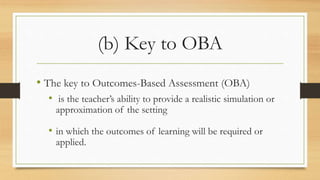 (b) Key to OBA
• The key to Outcomes-Based Assessment (OBA)
• is the teacher’s ability to provide a realistic simulation or
approximation of the setting
• in which the outcomes of learning will be required or
applied.
 