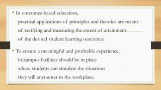 • In outcomes-based education,
practical applications of principles and theories are means
of verifying and measuring the extent of attainment
of the desired student learning outcomes.
• To ensure a meaningful and profitable experience,
in-campus facilities should be in place
where students can simulate the situations
they will encounter in the workplace.
 