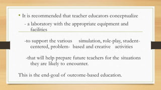 • It is recommended that teacher educators conceptualize
- a laboratory with the appropriate equipment and
facilities
-to support the various simulation, role-play, student-
centered, problem- based and creative activities
-that will help prepare future teachers for the situations
they are likely to encounter.
This is the end-goal of outcome-based education.
 