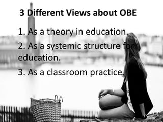 3 Different Views about OBE
1. As a theory in education.
2. As a systemic structure for
education.
3. As a classroom practice.
 