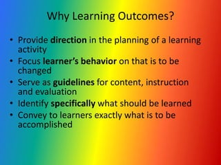 Why Learning Outcomes?
• Provide direction in the planning of a learning
activity
• Focus learner’s behavior on that is to be
changed
• Serve as guidelines for content, instruction
and evaluation
• Identify specifically what should be learned
• Convey to learners exactly what is to be
accomplished
 