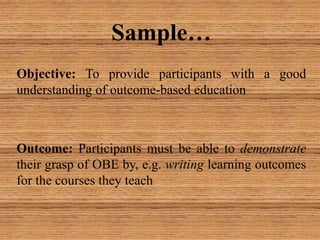 Objective: To provide participants with a good
understanding of outcome-based education
Outcome: Participants must be able to demonstrate
their grasp of OBE by, e.g. writing learning outcomes
for the courses they teach
Sample…
 