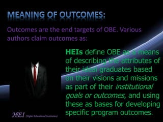 Outcomes are the end targets of OBE. Various
authors claim outcomes as:
HEIs define OBE as a means
of describing the attributes of
their ideal graduates based
on their visions and missions
as part of their institutional
goals or outcomes, and using
these as bases for developing
specific program outcomes.HEI (Higher Educational Institution)
 