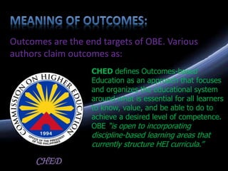 Outcomes are the end targets of OBE. Various
authors claim outcomes as:
CHED defines Outcomes-based
Education as an approach that focuses
and organizes the educational system
around what is essential for all learners
to know, value, and be able to do to
achieve a desired level of competence.
OBE “is open to incorporating
discipline-based learning areas that
currently structure HEI curricula.”
CHED
 