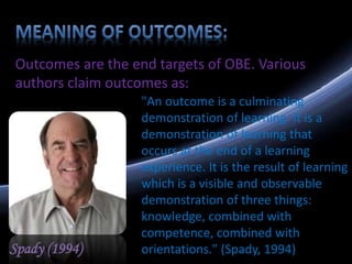 Outcomes are the end targets of OBE. Various
authors claim outcomes as:
Spady (1994)
"An outcome is a culminating
demonstration of learning. It is a
demonstration of learning that
occurs at the end of a learning
experience. It is the result of learning
which is a visible and observable
demonstration of three things:
knowledge, combined with
competence, combined with
orientations." (Spady, 1994)
 