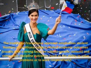 The traditional/transitional approach emphasizes student
mastery of traditional subject-related academic outcomes
(usually with a strong focus on subject-specific content) and
some cross-discipline outcomes (such as the ability to solve
problems or to work cooperatively)
 