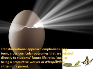Transformational approach emphasizes long-
term, cross-curricular outcomes that are related
directly to students’ future life roles (such as
being a productive worker or a responsible
citizen or a parent.
 
