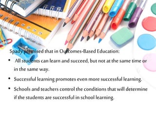 Spady premised thatin Outcomes-Based Education:
• Allstudentscan learn and succeed, but not at thesame timeor
in thesame way.
• Successful learningpromotes even more successfullearning.
• Schools and teachers control the conditions thatwill determine
if thestudents are successful in school learning.
 