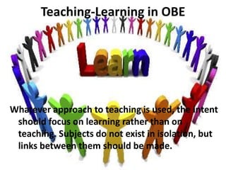 Teaching-Learning in OBE
Whatever approach to teaching is used, the intent
should focus on learning rather than on
teaching. Subjects do not exist in isolation, but
links between them should be made.
 