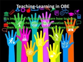 Teaching-Learning in OBE
It is important that students learn how to learn,
hence a teacher should be innovative. How
then should teaching-learning be done in OBE?
Teaching-Learning in OBE
 