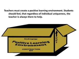 Teachers must create a positive learning environment. Students
should feel, that regardless of individual uniqueness, the
teacher is always there to help.
 