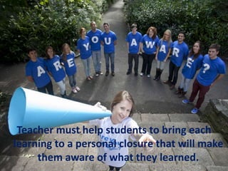 Teacher must help students to bring each
learning to a personal closure that will make
them aware of what they learned.
 