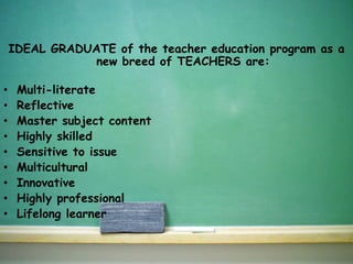 IDEAL GRADUATE of the teacher education program as a
new breed of TEACHERS are:
• Multi-literate
• Reflective
• Master subject content
• Highly skilled
• Sensitive to issue
• Multicultural
• Innovative
• Highly professional
• Lifelong learner
 