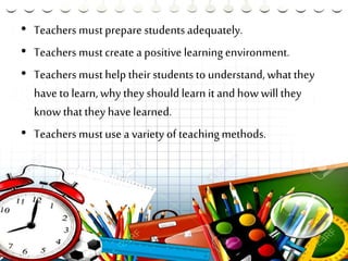 • Teachers mustprepare studentsadequately.
• Teachers mustcreate a positive learning environment.
• Teachers musthelp their studentsto understand, whatthey
have to learn, why they should learn it and how will they
know thatthey have learned.
• Teachers mustuse a variety of teachingmethods.
 