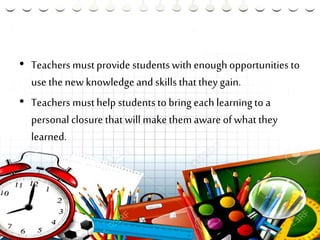 • Teachers mustprovide studentswith enoughopportunities to
use the new knowledge and skills thatthey gain.
• Teachers musthelp studentsto bring each learningto a
personal closure thatwill makethemaware of whatthey
learned.
 