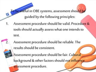 To be useful in OBE systems, assessmentshouldbe
guided bythe followingprinciples:
1. Assessment procedure shouldbe valid.Procedure &
toolsshouldactuallyassess what one intends to
test.
2. Assessment procedure shouldbe reliable.The
results shouldbe consistent.
3. Assessment procedure shouldbe fair. Cultural
background & other factors shouldnotinfluence
assessmentprocedure.
 