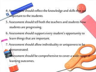 4. Assessment should reflect the knowledgeand skills thatare
importantto thestudents.
5. Assessment should tellboth theteachers and studentshow
studentsare progressing.
6. Assessment should support every student’s opportunity to
learn things thatare important.
7. Assessment should allow individuality or uniquenessto be
demonstrated.
8. Assessment should becomprehensive to cover a wide range of
learning outcomes.
 