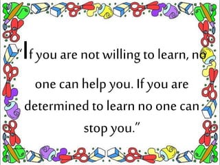 “If you are not willing to learn, no
one canhelp you. If you are
determined to learn no one can
stop you.”
 