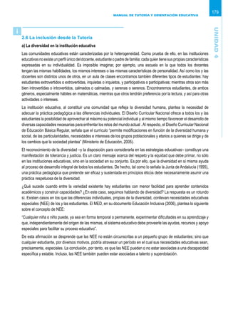 MANUAL DE TUTORÍA Y ORIENTACIÓN EDUCATIVA
179
2.6 La inclusión desde la Tutoría
a) La diversidad en la institución educativa
Las comunidades educativas están caracterizadas por la heterogeneidad. Como prueba de ello, en las instituciones
educativasnoexisteunperfilúnicodeldocente,estudianteopadredefamilia;cadaquientienesuspropiascaracterísticas
expresadas en su individualidad. Es imposible imaginar, por ejemplo, una escuela en la que todos los docentes
tengan las mismas habilidades, los mismos intereses o las mismas características de personalidad. Así como los y las
docentes son distintos unos de otros, en un aula de clases encontramos también diferentes tipos de estudiantes: hay
estudiantes extrovertidos o extrovertidas, inquietas o inquietos, y participativos o participativas; mientras otros son más
bien introvertidas o introvertidos, calmados o calmadas, y serenas o serenos. Encontraremos estudiantes, de ambos
géneros, especialmente hábiles en matemáticas, mientras que otros tendrán preferencia por la lectura, y así para otras
actividades o intereses.
La institución educativa, al constituir una comunidad que refleja la diversidad humana, plantea la necesidad de
adecuar la práctica pedagógica a las diferencias individuales. El Diseño Curricular Nacional ofrece a todos los y las
estudiantes la posibilidad de aprovechar al máximo su potencial individual y al mismo tiempo favorecer el desarrollo de
diversas capacidades necesarias para enfrentar los retos del mundo actual .Al respecto, el Diseño Curricular Nacional
de Educación Básica Regular, señala que el currículo “permite modificaciones en función de la diversidad humana y
social, de las particularidades, necesidades e intereses de los grupos poblacionales y etarios a quienes se dirige y de
los cambios que la sociedad plantea” (Ministerio de Educación, 2005).
El reconocimiento de la diversidad –y la disposición para considerarla en las estrategias educativas– constituye una
manifestación de tolerancia y justicia. Es un claro mensaje acerca del respeto y la equidad que debe primar, no sólo
en las instituciones educativas, sino en la sociedad en su conjunto. Es por ello, que la diversidad en sí misma ayuda
al proceso de desarrollo integral de todos los estudiantes. De hecho, tal como lo señala la Junta de Andalucía (1995),
una práctica pedagógica que pretende ser eficaz y sustentada en principios éticos debe necesariamente asumir una
práctica respetuosa de la diversidad.
¿Qué sucede cuando entre la variedad existente hay estudiantes con menor facilidad para aprender contenidos
académicos y construir capacidades? ¿En este caso, seguimos hablando de diversidad? La respuesta es un rotundo
sí. Existen casos en los que las diferencias individuales, propias de la diversidad, conllevan necesidades educativas
especiales (NEE) de los y las estudiantes. El MED, en su documento Educación Inclusiva (2006), plantea lo siguiente
sobre el concepto de NEE:
“Cualquier niña o niño puede, ya sea en forma temporal o permanente, experimentar dificultades en su aprendizaje y
que, independientemente del origen de las mismas, el sistema educativo debe proveerle las ayudas, recursos y apoyo
especiales para facilitar su proceso educativo”.
De esta afirmación se desprende que las NEE no están circunscritas a un pequeño grupo de estudiantes; sino que
cualquier estudiante, por diversos motivos, podría atravesar un período en el cual sus necesidades educativas sean,
precisamente, especiales. La conclusión, por tanto, es que las NEE pueden o no estar asociadas a una discapacidad
específica y estable. Incluso, las NEE también pueden estar asociadas a talento y superdotación.
i
Unidad4
 