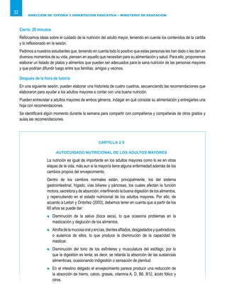 DIRECCIÓN DE TUTORÍA Y ORIENTACIÓN EDUCATIVA – MINISTERIO DE EDUCACIÓN
32
Cierre: 20 minutos
Reforzamos ideas sobre el cuidado de la nutrición del adulto mayor, teniendo en cuenta los contenidos de la cartilla
y lo reflexionado en la sesión.
Pedimos a nuestros estudiantes que, teniendo en cuenta todo lo positivo que estas personas les han dado o les dan en
diversos momentos de su vida, piensen en aquello que necesitan para su alimentación y salud. Para ello, proponemos
elaborar un listado de platos y alimentos que pueden ser adecuados para la sana nutrición de las personas mayores
y que podrían difundir luego entre sus familias, amigos y vecinos.
Después de la hora de tutoría
En una siguiente sesión, pueden elaborar una historieta de cuatro cuadros, secuenciando las recomendaciones que
elaboraron para ayudar a los adultos mayores a contar con una buena nutrición.
Pueden entrevistar a adultos mayores de ambos géneros, indagar en qué consiste su alimentación y entregarles una
hoja con recomendaciones.
Se identificará algún momento durante la semana para compartir con compañeros y compañeras de otros grados y
aulas las recomendaciones.
CARTILLA 2.9
AUTOCUIDADO NUTRICIONAL DE LOS ADULTOS MAYORES
La nutrición es igual de importante en los adultos mayores como lo es en otras
etapas de la vida, más aun si la mayoría tiene alguna enfermedad además de los
cambios propios del envejecimiento.
Dentro de los cambios normales están, principalmente, los del sistema
gastrointestinal, hígado, vías biliares y páncreas, los cuales afectan la función
motora, secretora y de absorción, interfiriendo la buena digestión de los alimentos,
y repercutiendo en el estado nutricional de los adultos mayores. Por ello, de
acuerdo a Leiton y Ordoñez (2003), debemos tener en cuenta que a partir de los
60 años se puede dar:
	 Disminución de la saliva (boca seca), lo que ocasiona problemas en la
masticación y deglución de los alimentos.
	 Atrofiadelamucosaoralyencías,dientesafilados,desgastadosyquebradizos,
o ausencia de ellos, lo que produce la disminución de la capacidad de
masticar.
	 Disminución del tono de los esfínteres y musculatura del esófago, por lo
que la digestión es lenta; es decir, se retarda la absorción de las sustancias
alimenticias, ocasionando indigestión o sensación de plenitud.
	 En el intestino delgado el envejecimiento parece producir una reducción de
la absorción de hierro, calcio, grasas, vitamina A, D, B6, B12, ácido fólico y
otros.
 