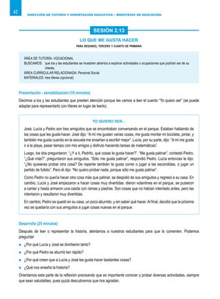 DIRECCIÓN DE TUTORÍA Y ORIENTACIÓN EDUCATIVA – MINISTERIO DE EDUCACIÓN
42
LO QUE ME GUSTA HACER
para segundo, tercero y cuarto de primaria
ÁREA DE TUTORÍA: VOCACIONAL
BUSCAMOS:	 que los y las estudiantes se muestren abiertos a explorar actividades u ocupaciones que podrían ser de su
interés.
ÁREA CURRICULAR RELACIONADA: Personal Social
MATERIALES:	tres títeres (opcional)
Presentación - sensibilización (10 minutos)
Decimos a los y las estudiantes que presten atención porque les vamos a leer el cuento “Yo quiero ser” (se puede
adaptar para representarlo con títeres en lugar de leerlo).
Yo quiero ser...
José, Lucía y Pedro son tres amiguitos que se encontraban conversando en el parque. Estaban hablando de
las cosas que les gusta hacer. José dijo: “A mí me gustan varias cosas, me gusta montar mi bicicleta, pintar, y
también me gusta cuando en la escuela me enseñan a escribir mejor”. Lucía, por su parte, dijo: “A mí me gusta
ir a la playa, pasar tiempo con mis amigos y disfruto haciendo tareas de matemáticas”.
Luego, los dos preguntaron: “¿Y a ti, Pedrito, qué cosas te gusta hacer?”. “Me gusta patinar”, contestó Pedro.
“¿Qué más?”, preguntaron sus amiguitos. “Sólo me gusta patinar”, respondió Pedro. Lucía entonces le dijo:
“¿No quisieras probar otra cosa? De repente también te gusta correr o jugar a las escondidas, o jugar un
partido de fulbito”. Pero él dijo: “No quiero probar nada, porque sólo me gusta patinar”.
Como Pedro no quería hacer otra cosa más que patinar, se despidió de sus amiguitos y regresó a su casa. En
cambio, Lucía y José empezaron a hacer cosas muy divertidas: dieron volantines en el parque, se pusieron
a cantar y hasta armaron una casita con ramas y piedras. Son cosas que no habían intentado antes, pero las
intentaron y resultaron muy divertidas.
En cambio, Pedro se quedó en su casa, un poco aburrido, y sin saber qué hacer.Al final, decidió que la próxima
vez se quedaría con sus amiguitos a jugar cosas nuevas en el parque.
Desarrollo (25 minutos)
Después de leer o representar la historia, alentamos a nuestros estudiantes para que la comenten. Podemos
preguntar:
	 ¿Por qué Lucía y José se divirtieron tanto?
	 ¿Por qué Pedro se aburrió tan rápido?
	 ¿Por qué creen que a Lucía y José les gusta hacer bastantes cosas?
	 ¿Qué nos enseña la historia?
Orientamos esta parte de la reflexión precisando que es importante conocer y probar diversas actividades, siempre
que sean saludables, pues quizá descubramos que nos agradan.
SESIÓN 2.13
 