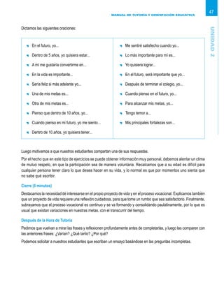 MANUAL DE TUTORÍA Y ORIENTACIÓN EDUCATIVA
47
	 En el futuro, yo...
	 Dentro de 5 años, yo quisiera estar...
	 A mí me gustaría convertirme en...
	 En la vida es importante...
	 Sería feliz si más adelante yo...
	 Una de mis metas es...
	 Otra de mis metas es...
	 Pienso que dentro de 10 años, yo...
	 Cuando pienso en mi futuro, yo me siento...
	 Dentro de 10 años, yo quisiera tener...
	 Me sentiré satisfecho cuando yo...
	 Lo más importante para mí es...
	 Yo quisiera lograr...
	 En el futuro, será importante que yo...
	 Después de terminar el colegio, yo...
	 Cuando pienso en el futuro, yo...
	 Para alcanzar mis metas, yo...
	 Tengo temor a...
	 Mis principales fortalezas son...
Luego motivamos a que nuestros estudiantes compartan una de sus respuestas.
Por el hecho que en este tipo de ejercicios se puede obtener información muy personal, debemos alentar un clima
de mutuo respeto, en que la participación sea de manera voluntaria. Recalcamos que a su edad es difícil para
cualquier persona tener claro lo que desea hacer en su vida, y lo normal es que por momentos uno sienta que
no sabe qué escribir.
Cierre (5 minutos)
Destacamos la necesidad de interesarse en el propio proyecto de vida y en el proceso vocacional. Explicamos también
que un proyecto de vida requiere una reflexión cuidadosa, para que tome un rumbo que sea satisfactorio. Finalmente,
subrayamos que el proceso vocacional es continuo y se va formando y consolidando paulatinamente, por lo que es
usual que existan variaciones en nuestras metas, con el transcurrir del tiempo.
Después de la Hora de Tutoría
Pedimos que vuelvan a mirar las frases y reflexionen profundamente antes de completarlas, y luego las comparen con
las anteriores frases: ¿Varían? ¿Qué tanto? ¿Por qué?
Podemos solicitar a nuestros estudiantes que escriban un ensayo basándose en las preguntas incompletas.
Unidad2
Dictamos las siguientes oraciones:
 