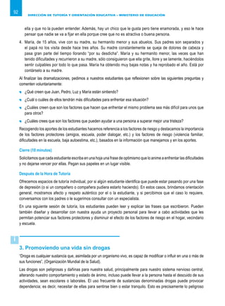 DIRECCIÓN DE TUTORÍA Y ORIENTACIÓN EDUCATIVA – MINISTERIO DE EDUCACIÓN
92
ella y que no la pueden entender. Además, hay un chico que le gusta pero tiene enamorada, y eso le hace
pensar que nadie se va a fijar en ella porque cree que no es atractiva o buena persona.
4.	 María, de 15 años, vive con su madre, su hermanito menor y sus abuelos. Sus padres son separados y
el papá no los visita desde hace tres años. Su madre constantemente se queja de dolores de cabeza y
pasa gran parte del tiempo llorando “por su desdicha”. María y su hermanito menor, las veces que han
tenido dificultades y recurrieron a su madre, sólo consiguieron que ella grite, llore y se lamente, haciéndolos
sentir culpables por todo lo que pasa. María ha obtenido muy bajas notas y ha reprobado el año. Está por
contárselo a su madre.
Al finalizar las dramatizaciones, pedimos a nuestros estudiantes que reflexionen sobre las siguientes preguntas y
comenten voluntariamente:
	 ¿Qué creen que Juan, Pedro, Luz y María están sintiendo?
	 ¿Cuál o cuáles de ellos tendrán más dificultades para enfrentar esa situación?
	 ¿Cuáles creen que son los factores que hacen que enfrentar el mismo problema sea más difícil para unos que
para otros?
	 ¿Cuáles crees que son los factores que pueden ayudar a una persona a superar mejor una tristeza?
Recogiendo los aportes de los estudiantes hacemos referencia a los factores de riesgo y destacamos la importancia
de los factores protectores (amigos, escuela, poder dialogar, etc.) y los factores de riesgo (violencia familiar,
dificultades en la escuela, baja autoestima, etc.), basados en la información que manejamos y en los aportes.
Cierre (10 minutos)
Solicitamos que cada estudiante escriba en una hoja una frase de optimismo que lo anime a enfrentar las dificultades
y no dejarse vencer por ellas. Pegan sus papeles en un lugar visible.
Después de la Hora de Tutoría
Ofrecemos espacios de tutoría individual, por si algún estudiante identifica que puede estar pasando por una fase
de depresión (o si un compañero o compañera pudiera estarlo haciendo). En estos casos, brindamos orientación
general, mostramos afecto y respeto auténtico por el o la estudiante, y si percibimos que el caso lo requiere,
conversamos con los padres o le sugerimos consultar con un especialista.
En una siguiente sesión de tutoría, los estudiantes pueden leer y explicar las frases que escribieron. Pueden
también diseñar y desarrollar con nuestra ayuda un proyecto personal para llevar a cabo actividades que les
permitan potenciar sus factores protectores y disminuir el efecto de los factores de riesgo en el hogar, vecindario
y escuela.
3. Promoviendo una vida sin drogas
“Droga es cualquier sustancia que, asimilada por un organismo vivo, es capaz de modificar o influir en una o más de
sus funciones”, (Organización Mundial de la Salud).
Las drogas son peligrosas y dañinas para nuestra salud, principalmente para nuestro sistema nervioso central,
alterando nuestro comportamiento y estado de ánimo, incluso puede llevar a la persona hasta el descuido de sus
actividades, sean escolares o laborales. El uso frecuente de sustancias denominadas drogas puede provocar
dependencia; es decir, necesitar de ellas para sentirse bien o estar tranquilo. Esto es precisamente lo peligroso
i
 