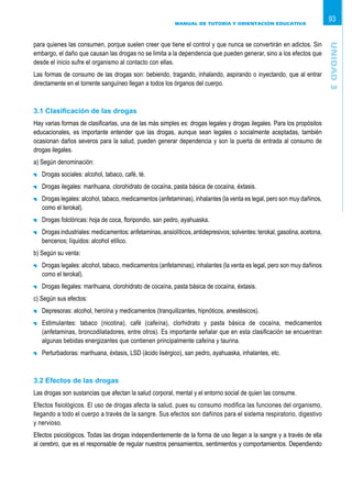 MANUAL DE TUTORÍA Y ORIENTACIÓN EDUCATIVA
93
para quienes las consumen, porque suelen creer que tiene el control y que nunca se convertirán en adictos. Sin
embargo, el daño que causan las drogas no se limita a la dependencia que pueden generar, sino a los efectos que
desde el inicio sufre el organismo al contacto con ellas.
Las formas de consumo de las drogas son: bebiendo, tragando, inhalando, aspirando o inyectando, que al entrar
directamente en el torrente sanguíneo llegan a todos los órganos del cuerpo.
3.1 Clasificación de las drogas
Hay varias formas de clasificarlas, una de las más simples es: drogas legales y drogas ilegales. Para los propósitos
educacionales, es importante entender que las drogas, aunque sean legales o socialmente aceptadas, también
ocasionan daños severos para la salud, pueden generar dependencia y son la puerta de entrada al consumo de
drogas ilegales.
a) Según denominación:
	 Drogas sociales: alcohol, tabaco, café, té.
	 Drogas ilegales: marihuana, clorohidrato de cocaína, pasta básica de cocaína, éxtasis.
	 Drogas legales: alcohol, tabaco, medicamentos (anfetaminas), inhalantes (la venta es legal, pero son muy dañinos,
como el terokal).
	 Drogas folclóricas: hoja de coca, floripondio, san pedro, ayahuaska.
	 Drogasindustriales:medicamentos:anfetaminas,ansiolíticos,antidepresivos;solventes:terokal,gasolina,acetona,
bencenos; líquidos: alcohol etílico.
b) Según su venta:
	 Drogas legales: alcohol, tabaco, medicamentos (anfetaminas), inhalantes (la venta es legal, pero son muy dañinos
como el terokal).
	 Drogas Ilegales: marihuana, clorohidrato de cocaína, pasta básica de cocaína, éxtasis.
c) Según sus efectos:
	 Depresoras: alcohol, heroína y medicamentos (tranquilizantes, hipnóticos, anestésicos).
	 Estimulantes: tabaco (nicotina), café (cafeína), clorhidrato y pasta básica de cocaína, medicamentos
(anfetaminas, broncodilatadores, entre otros). Es importante señalar que en esta clasificación se encuentran
algunas bebidas energizantes que contienen principalmente cafeína y taurina.
	 Perturbadoras: marihuana, éxtasis, LSD (ácido lisérgico), san pedro, ayahuaska, inhalantes, etc.
3.2 Efectos de las drogas
Las drogas son sustancias que afectan la salud corporal, mental y el entorno social de quien las consume.
Efectos fisiológicos. El uso de drogas afecta la salud, pues su consumo modifica las funciones del organismo,
llegando a todo el cuerpo a través de la sangre. Sus efectos son dañinos para el sistema respiratorio, digestivo
y nervioso.
Efectos psicológicos. Todas las drogas independientemente de la forma de uso llegan a la sangre y a través de ella
al cerebro, que es el responsable de regular nuestros pensamientos, sentimientos y comportamientos. Dependiendo
Unidad3
 