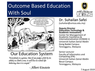 Outcome Based Education
With Soul
Dr. Suhailan Safei
(suhailan@unisza.edu.my)
Deputy Director
(Education Technology &
Academic Innovation)
Center for Management of
Academic Excellence &
Internationalization (COMAE-I)
Universiti Sultan Zainal Abidin
Gong Badak Campus
Terengganu, Malaysia
Senior Lecturer
Faculty of Informatics and
Computing (FIK)
Universiti Sultan Zainal Abidin
Besut Campus
Terengganu, Malaysia
7 August 2019
 