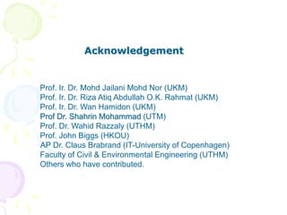 Acknowledgement
Prof. Ir. Dr. Mohd Jailani Mohd Nor (UKM)
Prof. Ir. Dr. Riza Atiq Abdullah O.K. Rahmat (UKM)
Prof. Ir. Dr. Wan Hamidon (UKM)
Prof Dr. Shahrin Mohammad (UTM)
Prof. Dr. Wahid Razzaly (UTHM)
Prof. John Biggs (HKOU)
AP Dr. Claus Brabrand (IT-University of Copenhagen)
Faculty of Civil & Environmental Engineering (UTHM)
Others who have contributed.
 