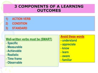 3 COMPONENTS OF A LEARNING
OUTCOMES
1) ACTION VERB
2) CONDITION
3) STANDARD
Well-written verbs must be (SMART)
- Specific
- Measurable
- Achievable
- Realistic
- Time frame
- Observable
Avoid these words
- understand
- appreciate
- know
- learn
- aware
- familiar
 