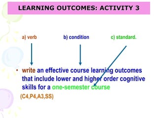 a) verb b) condition c) standard.
• write an effective course learning outcomes
that include lower and higher order cognitive
skills for a one-semester course
(C4,P4,A3,SS)
LEARNING OUTCOMES: ACTIVITY 3
 