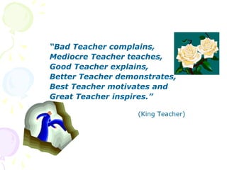 “Bad Teacher complains,
Mediocre Teacher teaches,
Good Teacher explains,
Better Teacher demonstrates,
Best Teacher motivates and
Great Teacher inspires.”
(King Teacher)
 