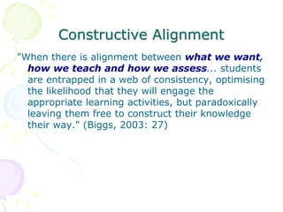 Constructive Alignment
"When there is alignment between what we want,
how we teach and how we assess... students
are entrapped in a web of consistency, optimising
the likelihood that they will engage the
appropriate learning activities, but paradoxically
leaving them free to construct their knowledge
their way." (Biggs, 2003: 27)
 