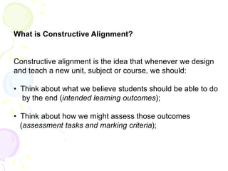 What is Constructive Alignment?
Constructive alignment is the idea that whenever we design
and teach a new unit, subject or course, we should:
• Think about what we believe students should be able to do
by the end (intended learning outcomes);
• Think about how we might assess those outcomes
(assessment tasks and marking criteria);
 