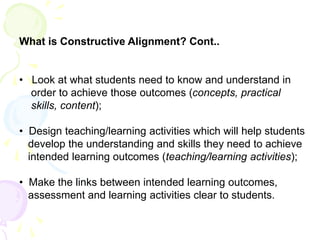 What is Constructive Alignment? Cont..
• Look at what students need to know and understand in
order to achieve those outcomes (concepts, practical
skills, content);
• Design teaching/learning activities which will help students
develop the understanding and skills they need to achieve
intended learning outcomes (teaching/learning activities);
• Make the links between intended learning outcomes,
assessment and learning activities clear to students.
 