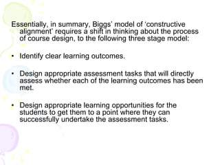 Essentially, in summary, Biggs’ model of ‘constructive
alignment’ requires a shift in thinking about the process
of course design, to the following three stage model:
• Identify clear learning outcomes.
• Design appropriate assessment tasks that will directly
assess whether each of the learning outcomes has been
met.
• Design appropriate learning opportunities for the
students to get them to a point where they can
successfully undertake the assessment tasks.
 