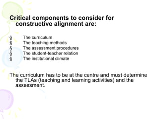 Critical components to consider for
constructive alignment are:
§ The curriculum
§ The teaching methods
§ The assessment procedures
§ The student-teacher relation
§ The institutional climate
The curriculum has to be at the centre and must determine
the TLAs (teaching and learning activities) and the
assessment.
 