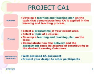 PROJECT CA1
2/24/2024 4
• Develop a learning and teaching plan on the
topic that demonstrate how CA is applied in the
learning and teaching process.
Outcome
• Select a programme of your expert area.
• Select a topic of a course.
• Develop a learning and teaching plan on the
topic.
• Demonstrate how the delivery and the
assessment could be assured of contributing to
the desired Learning Outcomes.
Process
• Well designed CA document
• Present your design to other participants
Performance
Indicators
 