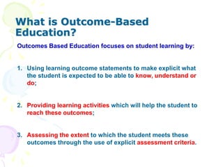 What is Outcome-Based
Education?
Outcomes Based Education focuses on student learning by:
1. Using learning outcome statements to make explicit what
the student is expected to be able to know, understand or
do;
2. Providing learning activities which will help the student to
reach these outcomes;
3. Assessing the extent to which the student meets these
outcomes through the use of explicit assessment criteria.
 