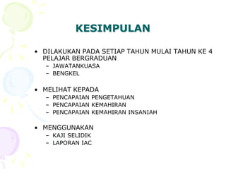 KESIMPULAN
• DILAKUKAN PADA SETIAP TAHUN MULAI TAHUN KE 4
PELAJAR BERGRADUAN
– JAWATANKUASA
– BENGKEL
• MELIHAT KEPADA
– PENCAPAIAN PENGETAHUAN
– PENCAPAIAN KEMAHIRAN
– PENCAPAIAN KEMAHIRAN INSANIAH
• MENGGUNAKAN
– KAJI SELIDIK
– LAPORAN IAC
 