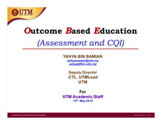 Outcome Based Education
(Assessment and CQI)
YAHYA BIN SAMIAN
yahyasamian@utm.my
yahya@fkm.utm.my
Deputy Director
CTL, UTMLead
UTM
For
UTM Academic Staff
15th. May 2014
 