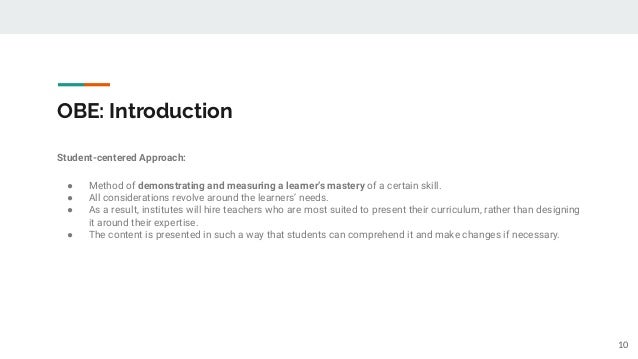 OBE: Introduction
Student-centered Approach:
● Method of demonstrating and measuring a learner’s mastery of a certain skill.
● All considerations revolve around the learners’ needs.
● As a result, institutes will hire teachers who are most suited to present their curriculum, rather than designing
it around their expertise.
● The content is presented in such a way that students can comprehend it and make changes if necessary.
10
 